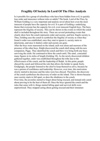 Fragility Of Society In Lord Of The Flies Analysis
Is it possible for a group of schoolboys who have been hidden from evil, to quickly
lose order and innocence without rules or adults? The book, Lord of the Flies, by
William Golding is a very important and analytic novel about how even the most
innocent of people have the capacity for evil. It is part of Golding s underlying
theme that everyone has the capacity for evil, even innocent English boys. The boys
represent the fragility of society. This can be shown in the events in which the conch
shell is included throughout the story. There are several protruding events that
clearly show how the conch represents order and society, and how fragile society is.
Thus, Golding uses the conch to symbolize the fragility of society as when they
found it order was established, once they start to ignore it, society starts to
deteriorate, and once it shatters order and society are gone.
After the boys were marooned on the island, each was alone and unaware of the
presence of the other boys. Ralph discovered the conch shell along with his new
companion, Piggy. They identified the conch and blew it to bring forth any boys
surviving the crash. He continued to blow the conch until, The sand...concealed
many figures in its miles of length (Golding 18). As the newly discovered children
gathered together, order was established throughout the tribe due to the
effectiveness of the conch, and the leadership of Ralph. At this point, people
obeyed the conch and followed the rule that allows the holder to speak freely.
Grudgingly, the people listened to the chief to keep themselves alive, because he
was a person of confidence and leadership. However, over time, this motivation
slowly started to decrease and the rules were less obeyed. Therefore, the discovery
of the conch symbolizes the discovery of order on the island. This is shown because
once society starts to fall apart, so does the obedience to the conch.
Over time, the juveniles started to forget about being rescued, and instead only cared
about proving to be the best of them all. Once the boys ignored the conch and the
rules that came with it, things started falling apart and survival skills were
unprioritized. They stopped caring about getting rescued and their immature
 