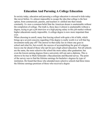 Education And Pursuing A College Education
In society today, education and pursuing a college education is stressed to kids today
like never before. It s almost impossible to escape the idea that college is the best
option, from commercials, parents, and teachers it s drilled into their minds
constantly. It s now a common belief that the American dream is unattainable without
the completion of college. The truth is, these days it almost is unattainable without a
degree, trying to get a job interview or a high paying salary in this job market without
higher educationis nearly impossible. A college degree is now more important than
ever.
When choosing to enroll, many fear leaving school with quite a bit of debt, which
brings up a several concerns regarding if the degree is really worth it or will that big
investment really pay off? The answer to that really lies in where one goes to
school and what for, but overall, the success of accomplishing the goal of a degree
leaves one far ahead of those who opt for just a high school education. Not all schools
are the same, the more selective the school the more salary after graduation, but
even the lowest earning degrees from a university still out earn a diploma. This is
shown to be true in Mark Schneider s Baccalaureate and Beyond survey. The point
of the survey was to find the lifetime earnings for bachelor s degrees by type of
institution. He found that those who attended more selective schools had three times
the lifetime earnings premium of those who received a degree
 