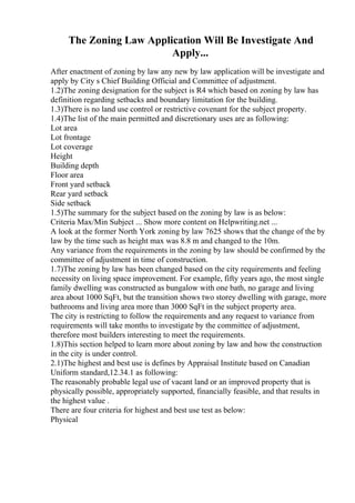 The Zoning Law Application Will Be Investigate And
Apply...
After enactment of zoning by law any new by law application will be investigate and
apply by City s Chief Building Official and Committee of adjustment.
1.2)The zoning designation for the subject is R4 which based on zoning by law has
definition regarding setbacks and boundary limitation for the building.
1.3)There is no land use control or restrictive covenant for the subject property.
1.4)The list of the main permitted and discretionary uses are as following:
Lot area
Lot frontage
Lot coverage
Height
Building depth
Floor area
Front yard setback
Rear yard setback
Side setback
1.5)The summary for the subject based on the zoning by law is as below:
Criteria Max/Min Subject ... Show more content on Helpwriting.net ...
A look at the former North York zoning by law 7625 shows that the change of the by
law by the time such as height max was 8.8 m and changed to the 10m.
Any variance from the requirements in the zoning by law should be confirmed by the
committee of adjustment in time of construction.
1.7)The zoning by law has been changed based on the city requirements and feeling
necessity on living space improvement. For example, fifty years ago, the most single
family dwelling was constructed as bungalow with one bath, no garage and living
area about 1000 SqFt, but the transition shows two storey dwelling with garage, more
bathrooms and living area more than 3000 SqFt in the subject property area.
The city is restricting to follow the requirements and any request to variance from
requirements will take months to investigate by the committee of adjustment,
therefore most builders interesting to meet the requirements.
1.8)This section helped to learn more about zoning by law and how the construction
in the city is under control.
2.1)The highest and best use is defines by Appraisal Institute based on Canadian
Uniform standard,12.34.1 as following:
The reasonably probable legal use of vacant land or an improved property that is
physically possible, appropriately supported, financially feasible, and that results in
the highest value .
There are four criteria for highest and best use test as below:
Physical
 