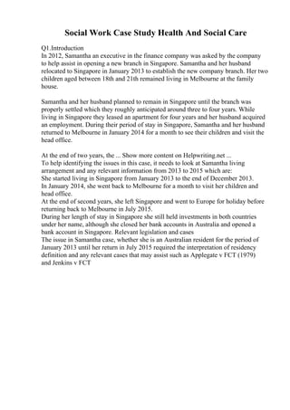 Social Work Case Study Health And Social Care
Q1.Introduction
In 2012, Samantha an executive in the finance company was asked by the company
to help assist in opening a new branch in Singapore. Samantha and her husband
relocated to Singapore in January 2013 to establish the new company branch. Her two
children aged between 18th and 21th remained living in Melbourne at the family
house.
Samantha and her husband planned to remain in Singapore until the branch was
properly settled which they roughly anticipated around three to four years. While
living in Singapore they leased an apartment for four years and her husband acquired
an employment. During their period of stay in Singapore, Samantha and her husband
returned to Melbourne in January 2014 for a month to see their children and visit the
head office.
At the end of two years, the ... Show more content on Helpwriting.net ...
To help identifying the issues in this case, it needs to look at Samantha living
arrangement and any relevant information from 2013 to 2015 which are:
She started living in Singapore from January 2013 to the end of December 2013.
In January 2014, she went back to Melbourne for a month to visit her children and
head office.
At the end of second years, she left Singapore and went to Europe for holiday before
returning back to Melbourne in July 2015.
During her length of stay in Singapore she still held investments in both countries
under her name, although she closed her bank accounts in Australia and opened a
bank account in Singapore. Relevant legislation and cases
The issue in Samantha case, whether she is an Australian resident for the period of
January 2013 until her return in July 2015 required the interpretation of residency
definition and any relevant cases that may assist such as Applegate v FCT (1979)
and Jenkins v FCT
 
