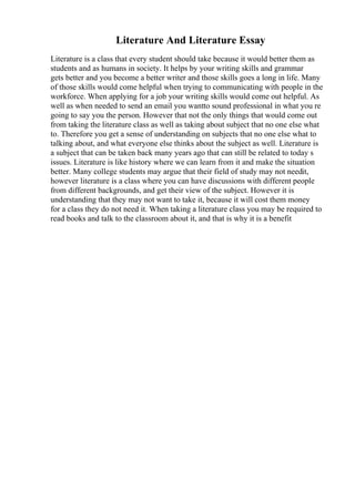 Literature And Literature Essay
Literature is a class that every student should take because it would better them as
students and as humans in society. It helps by your writing skills and grammar
gets better and you become a better writer and those skills goes a long in life. Many
of those skills would come helpful when trying to communicating with people in the
workforce. When applying for a job your writing skills would come out helpful. As
well as when needed to send an email you wantto sound professional in what you re
going to say you the person. However that not the only things that would come out
from taking the literature class as well as taking about subject that no one else what
to. Therefore you get a sense of understanding on subjects that no one else what to
talking about, and what everyone else thinks about the subject as well. Literature is
a subject that can be taken back many years ago that can still be related to today s
issues. Literature is like history where we can learn from it and make the situation
better. Many college students may argue that their field of study may not needit,
however literature is a class where you can have discussions with different people
from different backgrounds, and get their view of the subject. However it is
understanding that they may not want to take it, because it will cost them money
for a class they do not need it. When taking a literature class you may be required to
read books and talk to the classroom about it, and that is why it is a benefit
 