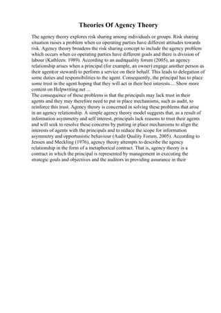 Theories Of Agency Theory
The agency theory explores risk sharing among individuals or groups. Risk sharing
situation raises a problem when co operating parties have different attitudes towards
risk. Agency theory broadens the risk sharing concept to include the agency problem
which occurs when co operating parties have different goals and there is division of
labour (Kathleen. 1989). According to an auditquality forum (2005), an agency
relationship arises when a principal (for example, an owner) engage another person as
their agent(or steward) to perform a service on their behalf. This leads to delegation of
some duties and responsibilities to the agent. Consequently, the principal has to place
some trust in the agent hoping that they will act in their best interests.... Show more
content on Helpwriting.net ...
The consequence of these problems is that the principals may lack trust in their
agents and they may therefore need to put in place mechanisms, such as audit, to
reinforce this trust. Agency theory is concerned in solving these problems that arise
in an agency relationship. A simple agency theory model suggests that, as a result of
information asymmetry and self interest, principals lack reasons to trust their agents
and will seek to resolve these concerns by putting in place mechanisms to align the
interests of agents with the principals and to reduce the scope for information
asymmetry and opportunistic behaviour (Audit Quality Forum, 2005). According to
Jensen and Meckling (1976), agency theory attempts to describe the agency
relationship in the form of a metaphorical contract. That is, agency theory is a
contract in which the principal is represented by management in executing the
strategic goals and objectives and the auditors in providing assurance in their
 