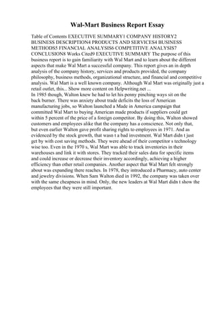 Wal-Mart Business Report Essay
Table of Contents EXECUTIVE SUMMARY1 COMPANY HISTORY2
BUSINESS DESCRIPTION4 PRODUCTS AND SERVICES4 BUSINESS
METHODS5 FINANCIAL ANALYSIS6 COMPETITIVE ANALYSIS7
CONCLUSION8 Works Cited9 EXECUTIVE SUMMARY The purpose of this
business report is to gain familiarity with Wal Mart and to learn about the different
aspects that make Wal Mart a successful company. This report gives an in depth
analysis of the company history, services and products provided, the company
philosophy, business methods, organizational structure, and financial and competitive
analysis. Wal Mart is a well known company. Although Wal Mart was originally just a
retail outlet, this... Show more content on Helpwriting.net ...
In 1985 though, Walton knew he had to let his penny pinching ways sit on the
back burner. There was anxiety about trade deficits the loss of American
manufacturing jobs, so Walton launched a Made in America campaign that
committed Wal Mart to buying American made products if suppliers could get
within 5 percent of the price of a foreign competitor. By doing this, Walton showed
customers and employees alike that the company has a conscience. Not only that,
but even earlier Walton gave profit sharing rights to employees in 1971. And as
evidenced by the stock growth, that wasn t a bad investment. Wal Mart didn t just
get by with cost saving methods. They were ahead of their competitor s technology
wise too. Even in the 1970 s, Wal Mart was able to track inventories in their
warehouses and link it with stores. They tracked their sales data for specific items
and could increase or decrease their inventory accordingly, achieving a higher
efficiency than other retail companies. Another aspect that Wal Mart felt strongly
about was expanding there reaches. In 1978, they introduced a Pharmacy, auto center
and jewelry divisions. When Sam Walton died in 1992, the company was taken over
with the same cheapness in mind. Only, the new leaders at Wal Mart didn t show the
employees that they were still important.
 