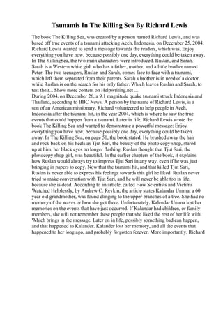 Tsunamis In The Killing Sea By Richard Lewis
The book The Killing Sea, was created by a person named Richard Lewis, and was
based off true events of a tsunami attacking Aceh, Indonesia, on December 25, 2004.
Richard Lewis wanted to send a message towards the readers, which was, Enjoy
everything you have now, because possibly one day, everything could be taken away.
In The KillingSea, the two main characters were introduced. Ruslan, and Sarah.
Sarah is a Western white girl, who has a father, mother, and a little brother named
Peter. The two teenagers, Ruslan and Sarah, comes face to face with a tsunami,
which left them separated from their parents. Sarah s brother is in need of a doctor,
while Ruslan is on the search for his only father. Which leaves Ruslan and Sarah, to
test their... Show more content on Helpwriting.net ...
During 2004, on December 26, a 9.1 magnitude quake tsunami struck Indonesia and
Thailand, according to BBC News. A person by the name of Richard Lewis, is a
son of an American missionary. Richard volunteered to help people in Aceh,
Indonesia after the tsunami hit, in the year 2004, which is where he saw the true
events that could happen from a tsunami. Later in life, Richard Lewis wrote the
book The Killing Sea and wanted to demonstrate a powerful message: Enjoy
everything you have now, because possibly one day, everything could be taken
away. In The Killing Sea, on page 50, the book stated, He brushed away the hair
and rock back on his heels as Tjut Sari, the beauty of the photo copy shop, stared
up at him, her black eyes no longer flashing. Ruslan thought that Tjut Sari, the
photocopy shop girl, was beautiful. In the earlier chapters of the book, it explains
how Ruslan would always try to impress Tjut Sari in any way, even if he was just
bringing in papers to copy. Now that the tsunami hit, and that killed Tjut Sari,
Ruslan is never able to express his feelings towards this girl he liked. Ruslan never
tried to make conversation with Tjut Sari, and he will never be able too in life,
because she is dead. According to an article, called How Scientists and Victims
Watched Helplessly, by Andrew C. Revkin, the article states Kalandar Umma, a 60
year old grandmother, was found clinging to the upper branches of a tree. She had no
memory of the waves or how she got there. Unfortunately, Kalendar Umma lost her
memories on the events that have just occurred. If Kalandar had children, or family
members, she will not remember these people that she lived the rest of her life with.
Which brings in the message. Later on in life, possibly something bad can happen,
and that happened to Kalander. Kalander lost her memory, and all the events that
happened to her long ago, and probably forgotten forever. More importantly, Richard
 