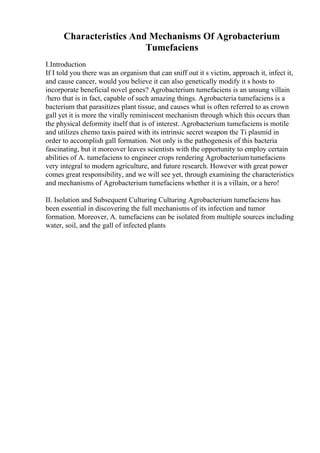 Characteristics And Mechanisms Of Agrobacterium
Tumefaciens
I.Introduction
If I told you there was an organism that can sniff out it s victim, approach it, infect it,
and cause cancer, would you believe it can also genetically modify it s hosts to
incorporate beneficial novel genes? Agrobacterium tumefaciens is an unsung villain
/hero that is in fact, capable of such amazing things. Agrobacteria tumefaciens is a
bacterium that parasitizes plant tissue, and causes what is often referred to as crown
gall yet it is more the virally reminiscent mechanism through which this occurs than
the physical deformity itself that is of interest. Agrobacterium tumefaciens is motile
and utilizes chemo taxis paired with its intrinsic secret weapon the Ti plasmid in
order to accomplish gall formation. Not only is the pathogenesis of this bacteria
fascinating, but it moreover leaves scientists with the opportunity to employ certain
abilities of A. tumefaciens to engineer crops rendering Agrobacteriumtumefaciens
very integral to modern agriculture, and future research. However with great power
comes great responsibility, and we will see yet, through examining the characteristics
and mechanisms of Agrobacterium tumefaciens whether it is a villain, or a hero!
II. Isolation and Subsequent Culturing Culturing Agrobacterium tumefaciens has
been essential in discovering the full mechanisms of its infection and tumor
formation. Moreover, A. tumefaciens can be isolated from multiple sources including
water, soil, and the gall of infected plants
 