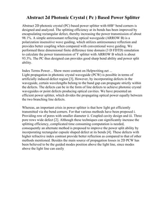 Abstract 2d Photonic Crystal ( Pc ) Based Power Splitter
Abstract 2D photonic crystal (PC) based power splitter with 60В° bend corners is
designed and analyzed. The splitting efficiency at its bends has been improved by
encapsulating rectangular defect, thereby increasing the power transmission of about
98.1%. A simple antiresonant reflecting optical waveguide (ARROW B) is a
polarization insensitive wave guiding, which utilizes antiresonance reflection and
provides better coupling when compared with conventional wave guiding. We
performed three dimensional finite difference time domain (3 D FDTD) simulation
to calculate the power transmission of Y splitter with ARROW B which is about
93.3%. The PC thus designed can provides good sharp bend ability and power split
ability.
Index Terms Power... Show more content on Helpwriting.net ...
Light propagation in photonic crystal waveguide (PCW) is possible in terms of
artificially induced defect region [3], However, by incorporating defects in the
waveguide, certain wavelengths belong to the band gap can propagate strictly within
the defects. The defects can be in the form of line defects to achieve photonic crystal
waveguides or point defects producing optical cavities. We have presented an
efficient power splitter, which divides the propagating optical power equally between
the two branching line defects.
Whereas, an important crisis in power splitter is that how light get efficiently
transmitted via the bend corners. For that various methods have been proposed i.
Providing row of pores with smaller diameter ii. Coupled cavity design and iii. Three
pore rows wide defect [2]. Although these techniques can significantly increase the
splitting efficiency, complicated time consuming computation is needed,
consequently an alternate method is proposed to improve the power split ability by
incorporating rectangular capsule shaped defect at its bends [4]. These defects with
higher refractive index contrast provide better reflection as compared to that of other
methods mentioned. Besides the main source of propagation losses in 2D PCW has
been believed to be the guided modes position above the light line, since modes
above the light line can easily
 
