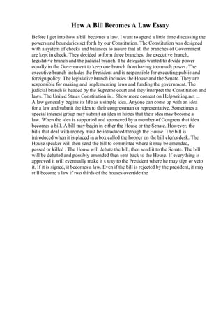 How A Bill Becomes A Law Essay
Before I get into how a bill becomes a law, I want to spend a little time discussing the
powers and boundaries set forth by our Constitution. The Constitution was designed
with a system of checks and balances to assure that all the branches of Government
are kept in check. They decided to form three branches, the executive branch,
legislative branch and the judicial branch. The delegates wanted to divide power
equally in the Government to keep one branch from having too much power. The
executive branch includes the President and is responsible for executing public and
foreign policy. The legislative branch includes the House and the Senate. They are
responsible for making and implementing laws and funding the government. The
judicial branch is headed by the Supreme court and they interpret the Constitution and
laws. The United States Constitution is... Show more content on Helpwriting.net ...
A law generally begins its life as a simple idea. Anyone can come up with an idea
for a law and submit the idea to their congressman or representative. Sometimes a
special interest group may submit an idea in hopes that their idea may become a
law. When the idea is supported and sponsored by a member of Congress that idea
becomes a bill. A bill may begin in either the House or the Senate. However, the
bills that deal with money must be introduced through the House. The bill is
introduced when it is placed in a box called the hopper on the bill clerks desk. The
House speaker will then send the bill to committee where it may be amended,
passed or killed . The House will debate the bill, then send it to the Senate. The bill
will be debated and possibly amended then sent back to the House. If everything is
approved it will eventually make it s way to the President where he may sign or veto
it. If it is signed, it becomes a law. Even if the bill is rejected by the president, it may
still become a law if two thirds of the houses override the
 