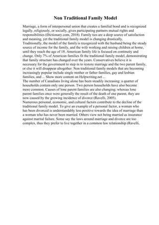 Non Traditional Family Model
Marriage, a form of interpersonal union that creates a familial bond and is recognized
legally, religiously, or socially, gives participating partners mutual rights and
responsibilities (Dictionary.com, 2018). Family ties are a deep source of satisfaction
and meaning, yet the traditional family model is changing drastically.
Traditionally, the model of the familyis recognized with the husband being the steady
source of income for the family, and the wife working and raising children at home,
until they reach the age of 18. American family life is focused on continuity and
change. Only 7% of American families fit the traditional family model, demonstrating
that family structure has changed over the years. Conservatives believe it is
necessary for the government to step in to restore marriage and the two parent family,
or else it will disappear altogether. Non traditional family models that are becoming
increasingly popular include single mother or father families, gay and lesbian
families, and ... Show more content on Helpwriting.net ...
The number of Canadians living alone has been steadily increasing; a quarter of
households contain only one person. Two person households have also become
more common. Causes of lone parent families are also changing; whereas lone
parent families once were generally the result of the death of one parent, they are
now caused by the growing incidence of divorce (Ravelli, 2005).
Numerous personal, economic, and cultural factors contribute to the decline of the
traditional family model. To give an example of a personal factor, a woman who
has been divorced is understandably less positive towards the idea of marriage than
a woman who has never been married. Others view not being married as insurance
against marital failure. Some say the laws around marriage and divorce are too
complex, thus they prefer to live together in a common law relationship (Ravelli,
 
