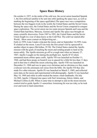Space Race History
On october 4, 1957, in the midst of the cold war, the soviet union launched Sputnik
1, the first artificial satellite to be sent into orbit sparking the space race, as well as
marking the beginning of the space age(Gaber).The space race was a competition
between the two biggest rivals in the world, the United States and the Soviet Union.
During the space race, the United States and the Soviet Union competed to conquer
space exploration. The soviet union ran two main mission Sputnik and Luna and the
United State had three, Mercury, Gemini and Apollo.The space race brought on
many scientific discoveries. From 1947 to 1991, the United States and the Soviet
Union fought in a war of ideas know as the Cold War. The cold war started after
World... Show more content on Helpwriting.net ...
Early in 1959, Luna I made a trip past the moon, and on September 14,1959, Luna
II crashed on the moon. Luna II was truly the first actual visit by spacecraft to
another object in space (McArthur, 29 30). The United States started the Apollo
mission with the goals of reaching the moon and sending people to land on the
moon safely. The Apollo missions go off to a rough start when on January 27,
1967, Apollo I caught on fire during the preflight test. Apollo II VI where
unmanned moon orbiter space crafts. Apollo VII was launched on October 11,
1968, and had three peope on board.It was in spaced for a little bit less than 11 days
and in that time it orbted the moon colecting data. Apollo VIII was launched on
December 21, 1968 and was in space over christmas and on christma eve they made
a telecast were the astronauts red verses from the bible. On Apollo VII they also
made five other telecasts. Apollo IX was launched on March 3, 1969, and collected
more data on the moon and experimented with photography. Apollo X was launched
May 18, 1969 and while in orbit tracked the moon s main landmarks. On July
16,1969, Apollo 11blasted into space with Neil Armstrong, Edwin Aldrin, and
Michael Collins (Loff). When it came time to attempt to and on the moon mission
control tried to guide Apollo 11 somewhere Armstrong fet was too risky so he took
over and went to land somewhere
 