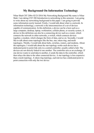 My Background On Information Technology
Nihar Shah CST 208w 02/21/2016 My Networking Background My name is Nihar
Shah. I am taking CST 208 Introduction to networking in this semester. I am going
to write about my networking background in this paper. I am going to provide
some information newly learned. Firstly, I would talk about what is a network. In
information technology, a network is the interconnection of a set of devices
capable of communication. In this definition, a device can be a host such as a
large computer, desktop, laptop, workstation, cellular phone, or security system. A
device in this definition can also be a connecting device such as a router, which
connects the network to other networks, a switch, which connects devices
together, a modem, which changes the form of data, and so on. Secondly, I would
like to talk about some topologies like the bus, star, token ring, and mesh
topologies. Thirdly, I would talk about hubs, switches, routers, and modems. About
the topologies, I would talk about the star topology works each device has a
dedicated point to point link only to a central controller, usually called a hub. The
devices are not directly linked to one another. The controller acts as an exchange. If
one device wants to send data to another, it sends the data to the controller, which
then relays the data to the other connected device. A star topology is less expensive
than a mesh topology. A token ring topology, each device has a dedicated point to
point connection with only the two device
 