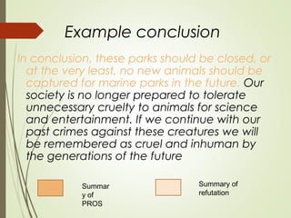 Example conclusion
In conclusion, these parks should be closed, or
at the very least, no new animals should be
captured for marine parks in the future. Our
society is no longer prepared to tolerate
unnecessary cruelty to animals for science
and entertainment. If we continue with our
past crimes against these creatures we will
be remembered as cruel and inhuman by
the generations of the future
Summar
y of
PROS
Summary of
refutation
 