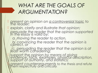 WHAT ARE THE GOALS OF
ARGUMENTATION?
 present an opinion on a controversial topic to
the reader;
 explain, clarify and illustrate that opinion;
 persuade the reader that the opinion supported
in the essay is valid by:
a. moving the reader to action,
b. convincing the reader that the opinion is
correct, or
c. persuading the reader that the opinion is at
least worth considering;
 support the opinion by means of giving
evidence: facts, examples, physical description,
support of authority, and statistics;
 present counterarguments to the thesis and refute
them respectfully and critically.
 