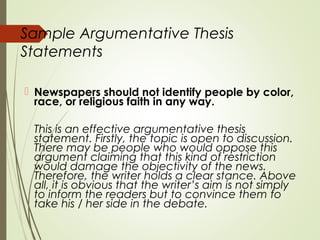 Sample Argumentative Thesis
Statements
 Newspapers should not identify people by color,
race, or religious faith in any way.
This is an effective argumentative thesis
statement. Firstly, the topic is open to discussion.
There may be people who would oppose this
argument claiming that this kind of restriction
would damage the objectivity of the news.
Therefore, the writer holds a clear stance. Above
all, it is obvious that the writer’s aim is not simply
to inform the readers but to convince them to
take his / her side in the debate.
 