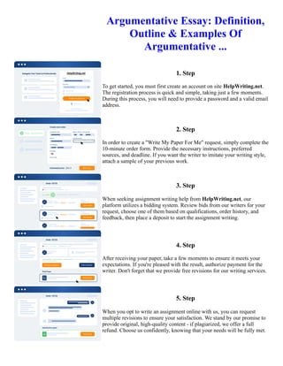 Argumentative Essay: Definition,
Outline & Examples Of
Argumentative ...
1. Step
To get started, you must first create an account on site HelpWriting.net.
The registration process is quick and simple, taking just a few moments.
During this process, you will need to provide a password and a valid email
address.
2. Step
In order to create a "Write My Paper For Me" request, simply complete the
10-minute order form. Provide the necessary instructions, preferred
sources, and deadline. If you want the writer to imitate your writing style,
attach a sample of your previous work.
3. Step
When seeking assignment writing help from HelpWriting.net, our
platform utilizes a bidding system. Review bids from our writers for your
request, choose one of them based on qualifications, order history, and
feedback, then place a deposit to start the assignment writing.
4. Step
After receiving your paper, take a few moments to ensure it meets your
expectations. If you're pleased with the result, authorize payment for the
writer. Don't forget that we provide free revisions for our writing services.
5. Step
When you opt to write an assignment online with us, you can request
multiple revisions to ensure your satisfaction. We stand by our promise to
provide original, high-quality content - if plagiarized, we offer a full
refund. Choose us confidently, knowing that your needs will be fully met.
Argumentative Essay: Definition, Outline & Examples Of Argumentative ... Argumentative Essay: Definition,
Outline & Examples Of Argumentative ...
 