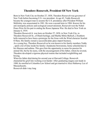 Theodore Roosevelt, President Of New York
Born in New York City on October 27, 1858, Theodore Roosevelt was governor of
New York before becoming U.S. vice president. At age 42, Teddy Roosevelt
became the youngest man to assume the U.S. presidency after President William
McKinley was assassinated in 1901. He won a second term in 1904. Known for his
anti monopoly policies and ecological conservationism, Roosevelt won the Nobel
Peace Prize for his part in ending the Russo Japanese War. He died in New York on
January 6, 1919.
Theodore Roosevelt Jr. was born on October 27, 1858, in New York City, to
Theodore Roosevelt Sr., of Dutch heritage, and Martha Mittie Bulloch, a Southern
belle rumored to have been a prototype for the Gone with the Wind character Scarlett
O Hara. His family owned a successful plate glass import business.
As a young boy, Theodore Roosevelt as he was known to his family members Teddy
, spent a lot of time inside his family s handsome brownstone, home schooled due to
his illnesses and asthma. This gave him the opportunity to nurse his passion for
animal life, but by his teens, with the encouragement of his father, whom he revered,
Theodore developed a rigorous physical routine that included weightlifting and
boxing.
When his father died during his second year at Harvard College, Roosevelt
channeled his grief into working even harder: After graduating magna cum laude in
1880, he enrolled at Columbia Law School and got married to Alice Hathaway Lee of
Massachusetts.
Roosevelt didn t stay long
 
