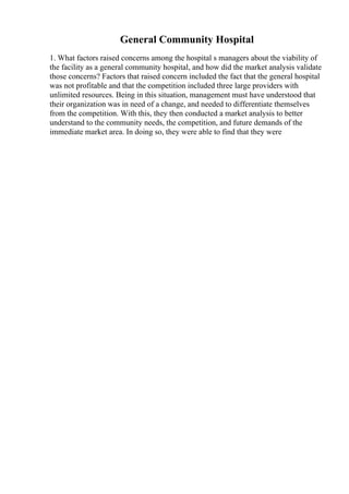 General Community Hospital
1. What factors raised concerns among the hospital s managers about the viability of
the facility as a general community hospital, and how did the market analysis validate
those concerns? Factors that raised concern included the fact that the general hospital
was not profitable and that the competition included three large providers with
unlimited resources. Being in this situation, management must have understood that
their organization was in need of a change, and needed to differentiate themselves
from the competition. With this, they then conducted a market analysis to better
understand to the community needs, the competition, and future demands of the
immediate market area. In doing so, they were able to find that they were
 