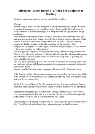 Minimum Weight Design of a Wing Box Subjected to
Bending
Minimum weight design of a wing box subjected to bending
Abstract:
Aircraft wing is one of the best examples of an efficient structural design. A variety
of structural arrangements are possible to satisfy design goals. The endeavour is
always to arrive at a minimum weight of a wing structure for a given set of design
conditions.
The main load carrying structure of a wing is the torsion box formed by front spar,
rear spar, and top spar amp; bottom skins. In the preliminary design stages an effect
is made to arrive at an efficient design of this box structure. The load carrying
capacity of this box structure is largely controlled by the buckling of the
compression cover plate. In order to get a minimum weight design of such a box the
... Show more content on Helpwriting.net ...
The first approach requires a thorough understanding of the buckling phenomenon.
The top cover of a wing box beam is a long and wide plate. For all practical purposes
it will buckle as a wide column where the critical buckling stress is given by the
Euler s buckling formula
This will be an unacceptably low value. In order to increase the buckling stress, ribs
are employed with provide lateral support to the compression cover plate along their
lines of attachment.
Various possible buckling modes can occur which are briefly discussed below
If the flexural rigidity of the tension cover is very low, the box can buckle as a whole.
If the tension cove is flexural very stiff and the ribs are very weak then the buckling
pattern will be as shown here
As the deflection stiffness of the ribs increase the buckling pattern changes forming
more than one half sine waves over the length of the box as shown in the next figure
Here the ribs are represented as deflectional springs and the buckled wave form is
very much exaggerated. The idea here is that the ribs are not stiff enough to provide
nodes at their location. This is illustrated in the next figure
The ribs are just stiff enough to enforce nodes along their lines of attachment with the
skin. The effective length of buckling = rib spacing and the buckling stress
 