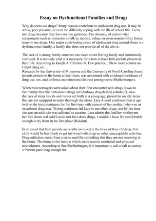 Essay on Dysfunctional Families and Drugs
Why do teens use drugs? Many reasons contribute to adolescent drug use. It may be
stress, peer pressure, or even the difficulty coping with the ills of school life. Teens
use drugs because they have no true guidance. The absence, of certain vital
components such as, someone to talk to, morals, values, or even responsibility forces
teens to use drugs. One major contributing cause of adolescent drug useand abuse is a
dysfunctional family, a family that does not provide all of the above.
The lack of a strong family structure can leave a teen feeling lonely and emotionally
confused. It is not only vital it is necessary for a teen to have both parents present in
their life. According to Joseph A. Califano Jr. Few parents... Show more content on
Helpwriting.net ...
Research by the University of Minnesota and the University of North Carolina found
parents present in the home at key times, was associated with a reduced incidence of
drug use, sex, and violence and emotional distress among teens (Shellenbarger).
When most teenagers were asked about their first encounter with drugs it was in
fact family that first introduced drugs not shadowy drug dealers (Baldauf). Also
the lack of stern morals and values set forth at a young age, present to society teens
that are not equipped to make thorough decisions. Lara Alvord confesses that at age
twelve she tried marijuana for the first time with consent of her mother, who was an
occasional drug user. Trying marijuana led Lara to use other drugs, and by the time
she was an adult she was addicted to cocaine. Lara admits that had her mother put
her foot down and said I could not have done drugs, I wouldn t have felt comfortable
enough to try them in the first place (Baldauf).
In an event that both parents are avidly involved in the lives of their children, that
child would be less likely to get involved with drugs or other unacceptable activities.
Drug addiction stems from a teens need for something that they are not receiving in
the home. The home is the basis at which teens receive emotional and physical
nourishment. According to Sue Shellenbarger, it is important to call a halt to society
s frenetic pace long enough for
 