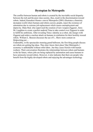 Dystopian In Metropolis
The conflict between human and robots is created by the inevitable social disparity
between the rich and the poor class society, thus, result in the discrimination toward
robots. Indeed, Katsuhiro Otomo s movie Metropolis (2001) illustrates a futuristic
dystopian world where humans and robots coexist, people, reject the existence of
automation due to extreme job replacement which causes unemployment and
depravity. Duke Red, who supervised the creation of new weapon Ziggurat , hires
Dr. Laughton to create a perfect android Tima to take control over Ziggurat in order
to fulfill his ambitions. After revealing Tima s identity as a robot, she merges with
Ziggurat and orders a nuclear attack on humans in retaliation for their hostility toward
robots. William L. Benzon discusses the use of I... Show more content on
Helpwriting.net ...
Undeniably, in the spectacular stunning grand ballroom, the first thing people discuss
are robots are getting big ideas. They don t know their place! But [Metropolis ]
economy is unthinkable without robot labor...but they cause friction with human
workers. Their conversation illustrates the relationships between robots and humans
in the far future, where jobs are being replaced by automation and cause humans to
have animosity toward robots. However, it also indicates that there are people who
benefit from the highly developed robots and enjoying the advantages technology
 