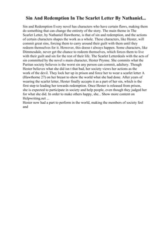 Sin And Redemption In The Scarlet Letter By Nathaniel...
Sin and Redemption Every novel has characters who have certain flaws, making them
do something that can change the entirety of the story. The main theme in The
Scarlet Letter, by Nathaniel Hawthorne, is that of sin and redemption, and the actions
of certain characters shapes the work as a whole. These characters, like Hester, will
commit great sins, forcing them to carry around their guilt with them until they
redeem themselves for it. However, this doesn t always happen. Some characters, like
Dimmesdale, never get the chance to redeem themselves, which forces them to live
with their guilt and sin for the rest of their life. The Scarlet Letterdeals with the acts of
sin committed by the novel s main character, Hester Prynne. She commits what the
Puritan society believes is the worst sin any person can commit, adultery. Though
Hester believes what she did isn t that bad, her society views her actions as the
work of the devil. They lock her up in prison and force her to wear a scarlet letter A
(Hawthorne 27) on her breast to show the world what she had done. After years of
wearing the scarlet letter, Hester finally accepts it as a part of her sin, which is the
first step to leading her towards redemption. Once Hester is released from prison,
she is expected to participate in society and help people, even though they judged her
for what she did. In order to make others happy, she... Show more content on
Helpwriting.net ...
Hester now had a part to perform in the world, making the members of society feel
and
 