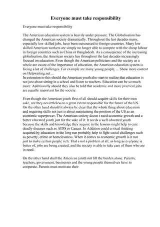 Everyone must take responsibility
Everyone must take responsibility
The American education system is heavily under pressure. The Globalisation has
changed the American society dramatically. Throughout the last decades many,
especially low skilled jobs, have been outsourced to foreign countries. Many low
skilled American workers are simply no longer able to compete with the cheap labour
in foreign countries such as China or Bangladesh. As a consequence of the increasing
globalisation, the American society has throughout the last decades increasingly
focused on education. Even though the American politicians and the society as a
whole are aware of the importance of education, the American education system is
facing a lot of challenges. For example are many young people, ... Show more content
on Helpwriting.net ...
In extension to this should the American youth also start to realize that education is
not just about sitting in a school and listen to teachers. Education can be so much
more. Additionally should they also be told that academic and more practical jobs
are equally important for the society.
Even though the American youth first of all should acquire skills for their own
sake, are they nevertheless to a great extent responsible for the future of the US.
On the other hand should it always be clear that the whole thing about education
and requiring skills not just is about maintaining the position of the US as an
economic superpower. The American society doesn t need economic growth and a
better educated youth just for the sake of it. It needs a well educated youth
because the skills and knowledge they acquire in the lessons might help to cure
deadly diseases such as AIDS or Cancer. In Addition could critical thinking
acquired by education in the long run probably help to fight social challenges such
as poverty, crime or homelessness. When it comes to economic growth is it not
just to make certain people rich. That s not a problem at all, as long as everyone is
better of, jobs are being created, and the society is able to take care of them who are
in need.
On the other hand shall the American youth not lift the burden alone. Parents,
teachers, government, businesses and the young people themselves have to
cooperate. Parents must motivate their
 