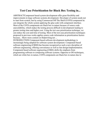 Test Case Prioritization for Black Box Testing in...
ABSTRACTComponent based system development offer great flexibility and
improvements in large software systems development. Developer of system needs not
to start from scratch, but by using Commercial Off The Shelf (COTS) component he
can integrate the whole system applying the glue code with component interface.
Most of the COTS components are black box in nature because of source code
unavailability, which makes the testing process difficult in development leading to
greater testing time and higher cost. Using the test case prioritization technique, we
can reduce the cost and time of testing. Most of the test case prioritization techniques
proposed in previous works applies source code information as prioritization factors
because... Show more content on Helpwriting.net ...
INTRODUCTION Component based software development methodology is
increasingly being adopted for software system development. Component based
software engineering (CBSD) has become recognized as such a new discipline of
software engineering, offering convenience as well as fast design/implementation.
Component based software engineering (CBSE) shifts the emphasis from
programming software to composing software systems. Opposite to OO techniques,
which are white box in nature, COTS components are black box in nature due to
 