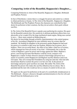 Comparing Artist of the Beautiful, Rappaccini s Daughter,...
Comparing Perfection in Artist of the Beautiful, Rappaccini s Daughter, Birthmark
and Prophetic Pictures
In four of Hawthorne s stories there is a struggle for power and control as a vehicle
to obtain perfection or beauty. In The Artist of the Beautiful , Rappaccini s Daughter,
The Birthmark and The Prophetic Pictures the characters are controlled by their
desire for perfection in their creations, but they do not achieve their goals without
sacrifice.
In The Artist of the Beautiful Owen is spends years perfecting his creation. His quest
for the Beautiful controls him. His sensitivity to delicate perfection affects him even
physically as he is made ill by the large mechanical steam engine. Being once carried
to see a ... Show more content on Helpwriting.net ...
His desire for knowledge through scientific experimentation is the central purpose
of his life. According to Baglioni he cares infinitely more for science than for
mankind . By binding his daughter to the poisonous garden Rappaccini had used
his power as a scientist to take away her freedom. Beatrice has no power, she is
helpless. There was an awful doom...the effect of my father s fatal love of science,
which estranged me from all society of my kind . Unfortunately she is also the
victim of Baglioni s quest for power and revenge against her father. Baglioni s
power, convincing Giovanni that Beatrice could be saved, conquers even
Rappaccini s control. In their obsessive pursuit of knowledge and power as a
means of scientific control Rappaccini and Baglioni sacrifice Beatrice (and even
Giovanni). They all overstep their boundaries by using her and only when she kills
herself does Beatrice reclaim the power over her own life. In the pursuit of
knowledge and power great sacrifices are made. But unlike The Artist of the
Beautiful the person who makes the sacrifice (Beatrice) has no choice. She is
punished and the men who would use her as a means of control in life are not.
We again see the quest for perfection on the part of a scientifically minded person in
The Birthmark . Alymer s obsessive thoughts and determination to free his wife and
himself from the birthmark prove to be
 