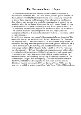 The Flintstones Research Paper
The Flintstones have been around for many years with a total of 6 seasons, a
crossover with The Jetsons, two Live Action movies, multiple specials and spin off
shows, a feature film (The Man Called Flintstone) and in today s pop culture with
its famous theme song and likable characters. Many of us grow up watching this
show when we were kids and have wonderful memories about it. Many of you are
wondering where did it all began? Who created the family sitcom? Does it still hold
up today as one of the classics? In this essay of mine, let us explore the history of
The Flintstones, it s commercial purposes and how does the media see it differently.
First, let s talk about who created the product, what is its purpose, and what
assumptions or beliefs do its creators have that are reflected in ... Show more content
on Helpwriting.net ...
how will it help someone make money?). How does this influence the content? The
commercial purposes had big changes over the years. For starters, The Flintstones
was originally aimed for an adult audience for the first 2 seasons, along with its first
commercial marketing Winston Cigarettes (Flintstones Cigarette Commercial, 2007).
Later in the third season, the marketing team made the commercials and the show
for a younger audience. (The Telegraph, Blake, H. 2010) In 1967, The Flintstones
was rebroadcasted by NBC, and the marketing team gave them multi million dollars
of merchandises, (WatchMojo.com, 2012) which helped them made money which
includes Breakfast Cereals (Cocoa and Fruity Pebbles), Vitamins and Toys. The
content influences a lot of people by the way they promote their commercials. The
vitamins helped kids give them a strong body, (Flintstones Vitamins Commercial
(Pre 1979), 2015) The Winston Cigarettes has extra sweet favor for smokers
(Flintstones Cigarette Commercial, 2007) and the Fruity/Cocoa Pebbles have fun
tasty ways to get kids to try their cereal. (Post Fruity/Cocoa Pebbles CM Compilation,
 