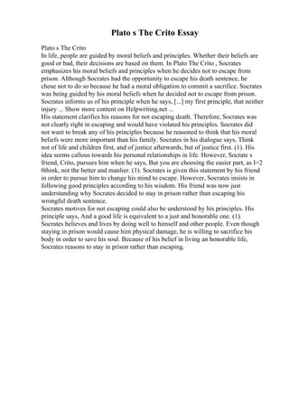Plato s The Crito Essay
Plato s The Crito
In life, people are guided by moral beliefs and principles. Whether their beliefs are
good or bad, their decisions are based on them. In Plato The Crito , Socrates
emphasizes his moral beliefs and principles when he decides not to escape from
prison. Although Socrates had the opportunity to escape his death sentence, he
chose not to do so because he had a moral obligation to commit a sacrifice. Socrates
was being guided by his moral beliefs when he decided not to escape from prison.
Socrates informs us of his principle when he says, [...] my first principle, that neither
injury ... Show more content on Helpwriting.net ...
His statement clarifies his reasons for not escaping death. Therefore, Socrates was
not clearly right in escaping and would have violated his principles. Socrates did
not want to break any of his principles because he reasoned to think that his moral
beliefs were more important than his family. Socrates in his dialogue says, Think
not of life and children first, and of justice afterwards, but of justice first. (1). His
idea seems callous towards his personal relationships in life. However, Socrate s
friend, Crito, pursues him when he says, But you are choosing the easier part, as I=2
0think, not the better and manlier. (1). Socrates is given this statement by his friend
in order to pursue him to change his mind to escape. However, Socrates insists in
following good principles according to his wisdom. His friend was now just
understanding why Socrates decided to stay in prison rather than escaping his
wrongful death sentence.
Socrates motives for not escaping could also be understood by his principles. His
principle says, And a good life is equivalent to a just and honorable one. (1).
Socrates believes and lives by doing well to himself and other people. Even though
staying in prison would cause him physical damage, he is willing to sacrifice his
body in order to save his soul. Because of his belief in living an honorable life,
Socrates reasons to stay in prison rather than escaping.
 