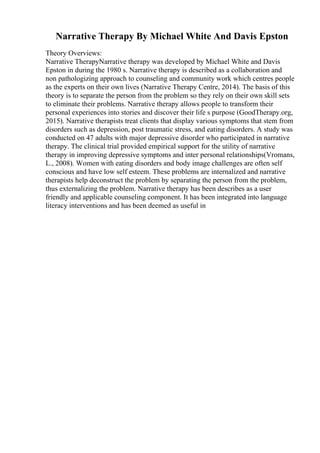 Narrative Therapy By Michael White And Davis Epston
Theory Overviews:
Narrative TherapyNarrative therapy was developed by Michael White and Davis
Epston in during the 1980 s. Narrative therapy is described as a collaboration and
non pathologizing approach to counseling and community work which centres people
as the experts on their own lives (Narrative Therapy Centre, 2014). The basis of this
theory is to separate the person from the problem so they rely on their own skill sets
to eliminate their problems. Narrative therapy allows people to transform their
personal experiences into stories and discover their life s purpose (GoodTherapy.org,
2015). Narrative therapists treat clients that display various symptoms that stem from
disorders such as depression, post traumatic stress, and eating disorders. A study was
conducted on 47 adults with major depressive disorder who participated in narrative
therapy. The clinical trial provided empirical support for the utility of narrative
therapy in improving depressive symptoms and inter personal relationships(Vromans,
L., 2008). Women with eating disorders and body image challenges are often self
conscious and have low self esteem. These problems are internalized and narrative
therapists help deconstruct the problem by separating the person from the problem,
thus externalizing the problem. Narrative therapy has been describes as a user
friendly and applicable counseling component. It has been integrated into language
literacy interventions and has been deemed as useful in
 