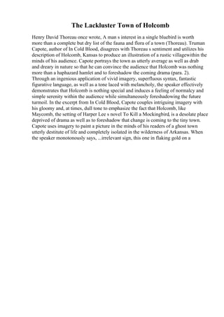 The Lackluster Town of Holcomb
Henry David Thoreau once wrote, A man s interest in a single bluebird is worth
more than a complete but dry list of the fauna and flora of a town (Thoreau). Truman
Capote, author of In Cold Blood, disagrees with Thoreau s sentiment and utilizes his
description of Holcomb, Kansas to produce an illustration of a rustic villagewithin the
minds of his audience. Capote portrays the town as utterly average as well as drab
and dreary in nature so that he can convince the audience that Holcomb was nothing
more than a haphazard hamlet and to foreshadow the coming drama (para. 2).
Through an ingenious application of vivid imagery, superfluous syntax, fantastic
figurative language, as well as a tone laced with melancholy, the speaker effectively
demonstrates that Holcomb is nothing special and induces a feeling of normalcy and
simple serenity within the audience while simultaneously foreshadowing the future
turmoil. In the excerpt from In Cold Blood, Capote couples intriguing imagery with
his gloomy and, at times, dull tone to emphasize the fact that Holcomb, like
Maycomb, the setting of Harper Lee s novel To Kill a Mockingbird, is a desolate place
deprived of drama as well as to foreshadow that change is coming to the tiny town.
Capote uses imagery to paint a picture in the minds of his readers of a ghost town
utterly destitute of life and completely isolated in the wilderness of Arkansas. When
the speaker monotonously says, ...irrelevant sign, this one in flaking gold on a
 