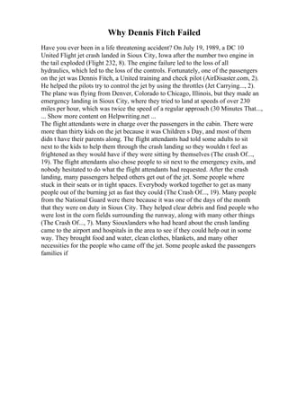 Why Dennis Fitch Failed
Have you ever been in a life threatening accident? On July 19, 1989, a DC 10
United Flight jet crash landed in Sioux City, Iowa after the number two engine in
the tail exploded (Flight 232, 8). The engine failure led to the loss of all
hydraulics, which led to the loss of the controls. Fortunately, one of the passengers
on the jet was Dennis Fitch, a United training and check pilot (AirDisaster.com, 2).
He helped the pilots try to control the jet by using the throttles (Jet Carrying..., 2).
The plane was flying from Denver, Colorado to Chicago, Illinois, but they made an
emergency landing in Sioux City, where they tried to land at speeds of over 230
miles per hour, which was twice the speed of a regular approach (30 Minutes That...,
... Show more content on Helpwriting.net ...
The flight attendants were in charge over the passengers in the cabin. There were
more than thirty kids on the jet because it was Children s Day, and most of them
didn t have their parents along. The flight attendants had told some adults to sit
next to the kids to help them through the crash landing so they wouldn t feel as
frightened as they would have if they were sitting by themselves (The crash Of...,
19). The flight attendants also chose people to sit next to the emergency exits, and
nobody hesitated to do what the flight attendants had requested. After the crash
landing, many passengers helped others get out of the jet. Some people where
stuck in their seats or in tight spaces. Everybody worked together to get as many
people out of the burning jet as fast they could (The Crash Of..., 19). Many people
from the National Guard were there because it was one of the days of the month
that they were on duty in Sioux City. They helped clear debris and find people who
were lost in the corn fields surrounding the runway, along with many other things
(The Crash Of..., 7). Many Siouxlanders who had heard about the crash landing
came to the airport and hospitals in the area to see if they could help out in some
way. They brought food and water, clean clothes, blankets, and many other
necessities for the people who came off the jet. Some people asked the passengers
families if
 