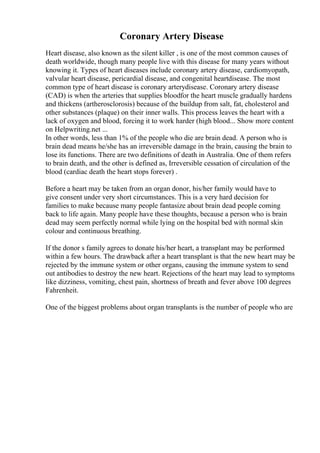 Coronary Artery Disease
Heart disease, also known as the silent killer , is one of the most common causes of
death worldwide, though many people live with this disease for many years without
knowing it. Types of heart diseases include coronary artery disease, cardiomyopath,
valvular heart disease, pericardial disease, and congenital heartdisease. The most
common type of heart disease is coronary arterydisease. Coronary artery disease
(CAD) is when the arteries that supplies bloodfor the heart muscle gradually hardens
and thickens (artherosclorosis) because of the buildup from salt, fat, cholesterol and
other substances (plaque) on their inner walls. This process leaves the heart with a
lack of oxygen and blood, forcing it to work harder (high blood... Show more content
on Helpwriting.net ...
In other words, less than 1% of the people who die are brain dead. A person who is
brain dead means he/she has an irreversible damage in the brain, causing the brain to
lose its functions. There are two definitions of death in Australia. One of them refers
to brain death, and the other is defined as, Irreversible cessation of circulation of the
blood (cardiac death the heart stops forever) .
Before a heart may be taken from an organ donor, his/her family would have to
give consent under very short circumstances. This is a very hard decision for
families to make because many people fantasize about brain dead people coming
back to life again. Many people have these thoughts, because a person who is brain
dead may seem perfectly normal while lying on the hospital bed with normal skin
colour and continuous breathing.
If the donor s family agrees to donate his/her heart, a transplant may be performed
within a few hours. The drawback after a heart transplant is that the new heart may be
rejected by the immune system or other organs, causing the immune system to send
out antibodies to destroy the new heart. Rejections of the heart may lead to symptoms
like dizziness, vomiting, chest pain, shortness of breath and fever above 100 degrees
Fahrenheit.
One of the biggest problems about organ transplants is the number of people who are
 