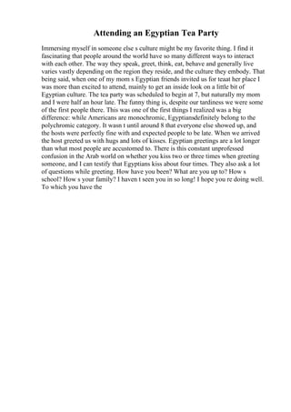 Attending an Egyptian Tea Party
Immersing myself in someone else s culture might be my favorite thing. I find it
fascinating that people around the world have so many different ways to interact
with each other. The way they speak, greet, think, eat, behave and generally live
varies vastly depending on the region they reside, and the culture they embody. That
being said, when one of my mom s Egyptian friends invited us for teaat her place I
was more than excited to attend, mainly to get an inside look on a little bit of
Egyptian culture. The tea party was scheduled to begin at 7, but naturally my mom
and I were half an hour late. The funny thing is, despite our tardiness we were some
of the first people there. This was one of the first things I realized was a big
difference: while Americans are monochromic, Egyptiansdefinitely belong to the
polychromic category. It wasn t until around 8 that everyone else showed up, and
the hosts were perfectly fine with and expected people to be late. When we arrived
the host greeted us with hugs and lots of kisses. Egyptian greetings are a lot longer
than what most people are accustomed to. There is this constant unprofessed
confusion in the Arab world on whether you kiss two or three times when greeting
someone, and I can testify that Egyptians kiss about four times. They also ask a lot
of questions while greeting. How have you been? What are you up to? How s
school? How s your family? I haven t seen you in so long! I hope you re doing well.
To which you have the
 