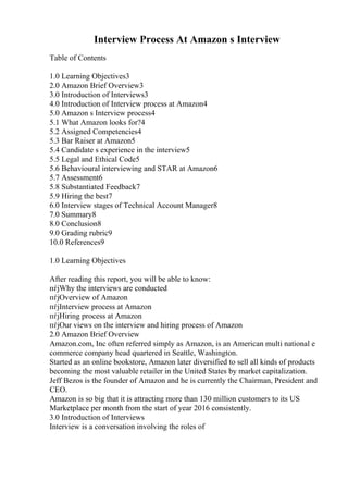 Interview Process At Amazon s Interview
Table of Contents
1.0 Learning Objectives3
2.0 Amazon Brief Overview3
3.0 Introduction of Interviews3
4.0 Introduction of Interview process at Amazon4
5.0 Amazon s Interview process4
5.1 What Amazon looks for?4
5.2 Assigned Competencies4
5.3 Bar Raiser at Amazon5
5.4 Candidate s experience in the interview5
5.5 Legal and Ethical Code5
5.6 Behavioural interviewing and STAR at Amazon6
5.7 Assessment6
5.8 Substantiated Feedback7
5.9 Hiring the best7
6.0 Interview stages of Technical Account Manager8
7.0 Summary8
8.0 Conclusion8
9.0 Grading rubric9
10.0 References9
1.0 Learning Objectives
After reading this report, you will be able to know:
пѓјWhy the interviews are conducted
пѓјOverview of Amazon
пѓјInterview process at Amazon
пѓјHiring process at Amazon
пѓјOur views on the interview and hiring process of Amazon
2.0 Amazon Brief Overview
Amazon.com, Inc often referred simply as Amazon, is an American multi national e
commerce company head quartered in Seattle, Washington.
Started as an online bookstore, Amazon later diversified to sell all kinds of products
becoming the most valuable retailer in the United States by market capitalization.
Jeff Bezos is the founder of Amazon and he is currently the Chairman, President and
CEO.
Amazon is so big that it is attracting more than 130 million customers to its US
Marketplace per month from the start of year 2016 consistently.
3.0 Introduction of Interviews
Interview is a conversation involving the roles of
 