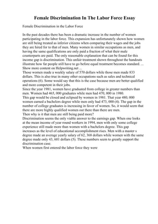 Female Discrimination In The Labor Force Essay
Female Discrimination in the Labor Force
In the past decades there has been a dramatic increase in the number of women
participating in the labor force. This expansion has unfortunately shown how women
are still being treated as inferior citizens when comparing their wages and the jobs
they are hired for to that of men. Many women in similar occupations as men, and
having the same qualifications are only paid a fraction of what their male
counterparts are paid. The only reasonable explanation that can be found for this
income gap is discrimination. This unfair treatment shown throughout the handouts
illustrate how far people still have to go before equal treatment becomes standard. ...
Show more content on Helpwriting.net ...
Those women made a weekly salary of 570 dollars while those men made 833
dollars. This is also true in many other occupations such as sales and technical
operations (6). Some would say that this is the case because men are better qualified
and more competent in their jobs.
Since the year 1981, women have graduated from college in greater numbers than
men. Women had 465, 000 graduates while men had 470, 000 in 1980.
This gap would be closed and eclipsed by women in 1981. That year 480, 000
women earned a bachelors degree while men only had 473, 000 (4). The gap in the
number of college graduates is increasing in favor of women. So, it would seem that
there are more highly qualified women out there than there are men.
Then why is it that men are still being paid more?
Discrimination seems the only viable answer to the earnings gap. When one looks
at the mean income of year round workers in 1994, men with only some college
experience still made more than women with a bachelors degree. This gap
increases as the level of educational accomplishment rises. Men with a master s
degree made an average yearly salary of 62, 368 dollars while women with the same
degree made only 43, 601 dollars (5). These numbers seem to greatly support the
discrimination case.
When women first entered the labor force they were
 