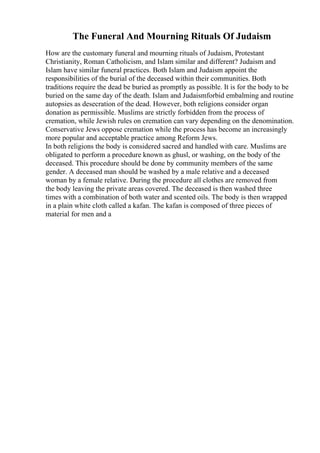 The Funeral And Mourning Rituals Of Judaism
How are the customary funeral and mourning rituals of Judaism, Protestant
Christianity, Roman Catholicism, and Islam similar and different? Judaism and
Islam have similar funeral practices. Both Islam and Judaism appoint the
responsibilities of the burial of the deceased within their communities. Both
traditions require the dead be buried as promptly as possible. It is for the body to be
buried on the same day of the death. Islam and Judaismforbid embalming and routine
autopsies as desecration of the dead. However, both religions consider organ
donation as permissible. Muslims are strictly forbidden from the process of
cremation, while Jewish rules on cremation can vary depending on the denomination.
Conservative Jews oppose cremation while the process has become an increasingly
more popular and acceptable practice among Reform Jews.
In both religions the body is considered sacred and handled with care. Muslims are
obligated to perform a procedure known as ghusl, or washing, on the body of the
deceased. This procedure should be done by community members of the same
gender. A deceased man should be washed by a male relative and a deceased
woman by a female relative. During the procedure all clothes are removed from
the body leaving the private areas covered. The deceased is then washed three
times with a combination of both water and scented oils. The body is then wrapped
in a plain white cloth called a kafan. The kafan is composed of three pieces of
material for men and a
 