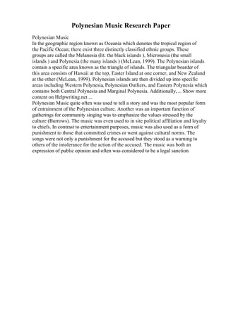 Polynesian Music Research Paper
Polynesian Music
In the geographic region known as Oceania which denotes the tropical region of
the Pacific Ocean; there exist three distinctly classified ethnic groups. These
groups are called the Melanesia (lit. the black islands ), Micronesia (the small
islands ) and Polynesia (the many islands ) (McLean, 1999). The Polynesian islands
contain a specific area known as the triangle of islands. The triangular boarder of
this area consists of Hawaii at the top, Easter Island at one corner, and New Zealand
at the other (McLean, 1999). Polynesian islands are then divided up into specific
areas including Western Polynesia, Polynesian Outliers, and Eastern Polynesia which
contains both Central Polynesia and Marginal Polynesia. Additionally,... Show more
content on Helpwriting.net ...
Polynesian Music quite often was used to tell a story and was the most popular form
of entrainment of the Polynesian culture. Another was an important function of
gatherings for community singing was to emphasize the values stressed by the
culture (Burrows). The music was even used to in site political affiliation and loyalty
to chiefs. In contrast to entertainment purposes, music was also used as a form of
punishment to those that committed crimes or went against cultural norms. The
songs were not only a punishment for the accused but they stood as a warning to
others of the intolerance for the action of the accused. The music was both an
expression of public opinion and often was considered to be a legal sanction
 