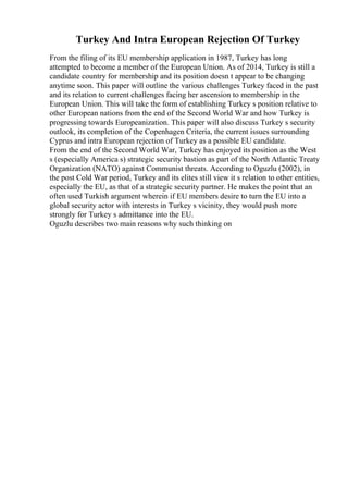 Turkey And Intra European Rejection Of Turkey
From the filing of its EU membership application in 1987, Turkey has long
attempted to become a member of the European Union. As of 2014, Turkey is still a
candidate country for membership and its position doesn t appear to be changing
anytime soon. This paper will outline the various challenges Turkey faced in the past
and its relation to current challenges facing her ascension to membership in the
European Union. This will take the form of establishing Turkey s position relative to
other European nations from the end of the Second World War and how Turkey is
progressing towards Europeanization. This paper will also discuss Turkey s security
outlook, its completion of the Copenhagen Criteria, the current issues surrounding
Cyprus and intra European rejection of Turkey as a possible EU candidate.
From the end of the Second World War, Turkey has enjoyed its position as the West
s (especially America s) strategic security bastion as part of the North Atlantic Treaty
Organization (NATO) against Communist threats. According to Oguzlu (2002), in
the post Cold War period, Turkey and its elites still view it s relation to other entities,
especially the EU, as that of a strategic security partner. He makes the point that an
often used Turkish argument wherein if EU members desire to turn the EU into a
global security actor with interests in Turkey s vicinity, they would push more
strongly for Turkey s admittance into the EU.
Oguzlu describes two main reasons why such thinking on
 