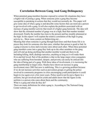 Correlation Between Gang And Gang Delinquency
When potential gang members become exposed to certain life situations they have
a higher risk of joining a gang. When someone joins a gang they become
susceptible to partaking in actions that they would not normally do. This paper will
give some idea of what a gang is and describe some factors that can motivate a person
to get involved with a gang. It will also explain the problem associated with an
increase of gang member activity that result of a higher gang homicide. The data will
show that the estimated number of gangs was at a high, then that number trended
downward. Finally the number has risen to the present and has steadily plateaued at
the high. In this report I will explain the relative correlation of the high in gang
activity to... Show more content on Helpwriting.net ...
Meaning that when someone is going through hard times and their home life is in
pieces they look for someone else that cares, whether that person is good or bad. In
a gang everyone is close and everyone cares about each other. When these potential
gang members come into a gang they look up to the other members in the gang
and will end up doing anything that another member would ask them to do.
Including killing, theft, dealings narcotics, anything as long as it will make them
fit in and feel loved. Part of the problem is that in the large major cities youngsters
who are suffering from boredom, despair, and poverty can easily be enticed into
the idea of being part of a gang. With these ideas of involvement, it is increasing the
gang membership in larger cities. Studies have shown an increase in gang
involvement since 2003 but now is stabilizing. This is a growing problem because
if we do not increase activities such as prevention groups or getting the police
involved in community programs in cities encouraging youth participation it could
begin to rise again over a few more years. Police need to not be just a figure in a
uniform, but get involved and let youth and adults know that the figure in the
uniform is a person who cares about them and the community.
What is a gang and what do they do?
There are many definitions for what a gang is. According to The National Gang
Center website, one
 