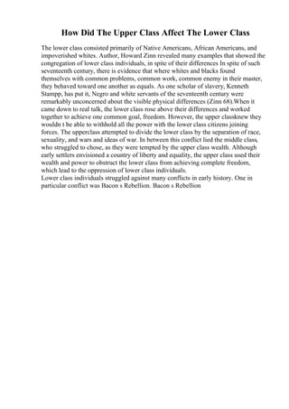 How Did The Upper Class Affect The Lower Class
The lower class consisted primarily of Native Americans, African Americans, and
impoverished whites. Author, Howard Zinn revealed many examples that showed the
congregation of lower class individuals, in spite of their differences In spite of such
seventeenth century, there is evidence that where whites and blacks found
themselves with common problems, common work, common enemy in their master,
they behaved toward one another as equals. As one scholar of slavery, Kenneth
Stampp, has put it, Negro and white servants of the seventeenth century were
remarkably unconcerned about the visible physical differences (Zinn 68).When it
came down to real talk, the lower class rose above their differences and worked
together to achieve one common goal, freedom. However, the upper classknew they
wouldn t be able to withhold all the power with the lower class citizens joining
forces. The upperclass attempted to divide the lower class by the separation of race,
sexuality, and wars and ideas of war. In between this conflict lied the middle class,
who struggled to chose, as they were tempted by the upper class wealth. Although
early settlers envisioned a country of liberty and equality, the upper class used their
wealth and power to obstruct the lower class from achieving complete freedom,
which lead to the oppression of lower class individuals.
Lower class individuals struggled against many conflicts in early history. One in
particular conflict was Bacon s Rebellion. Bacon s Rebellion
 