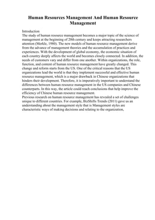 Human Resources Management And Human Resource
Management
Introduction
The study of human resource management becomes a major topic of the science of
management at the beginning of 20th century and keeps attracting researchers
attention (Merkle, 1980). The new models of human resource management derive
from the advance of management theories and the accumulation of practices and
experiences. With the development of global economy, the economic situation of
each country deeply affects the world and becomes closely connected. In addition, the
needs of customers vary and differ from one another. Within organizations, the role,
function, and content of human resource management have greatly changed. This
change and reform starts from the US. One of the critical reasons that the US
organizations lead the world is that they implement successful and effective human
resource management, which is a major drawback in Chinese organizations that
hinders their development. Therefore, it is imperatively important to understand the
differences between human resource management in the US companies and Chinese
counterparts. In this way, the article could reach conclusions that help improve the
efficiency of Chinese human resource management.
Previous research on human resource management has revealed a set of challenges
unique to different countries. For example, BizShifts Trends (2011) gave us an
understanding about the management style that is Management styles are
characteristic ways of making decisions and relating to the organization,
 