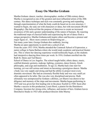 Essay On Martha Graham
Martha Graham: dancer, teacher, choreographer, mother of 20th century dance.
Martha is recognized as one of the greatest and most influential artists of the 20th
century. Her dance technique and style was constantly growing and expanding
through experimentation of what the body could do based on its own structure. I
wanted to begin, she said, not with characters or ideas, but with movement (World
Biography). She believed that the purpose of dancewas to create an increased
awareness of life and a greater understanding of the nature of humans. By rejecting
the traditional steps of classical ballet and experiencing the art of dance from a
unique perspective, Martha Grahamcould inspire others and become a pioneer and
major figure of... Show more content on Helpwriting.net ...
Not many years later, George Graham dies suddenly, leaving
Martha an open opportunity to enroll into a school of art.
From the years 1913 1916, Martha attended the Cumnock School of Expression, a
junior college in Santa Barbara where she would study academic and practical theater
arts. This is where her dancing experience would technically begin, as the students
had interpretive dancing three times per week. In 1916, Graham enrolled into the
Ruth St. Denis and Ted Shawn
School of Dance in Los Angeles. The school taught ballet, ethnic dance, music,
codified dramatic gestures, makeup, lighting, costumes, dance history, Greek
philosophy, and yoga and meditation. At age 22, Martha had a late start for
training, yet was still serious and intent on becoming a prestigious dancer. Martha
s body was very supple and strong and had the ability to project most every
dramatic movement. She had an extremely flexible body and was very small yet
often appeared to be taller. She was also very disciplined and precise. Ruth
ultimately was unimpressed by Graham s abilities, yet Shawn was drawn to her
diligence and memory of the steps and movements. Martha began performing in
1919 and was given her first leading role in the piece Xochitl in 1920. Soon after
Martha s success in this production, Louis Horst, a pianist for the Denishawn
Company, becomes her strong critic, influence, and mentor of hers. Graham leaves
Denishawn Studio in 1923 after producer/director John Murray
 