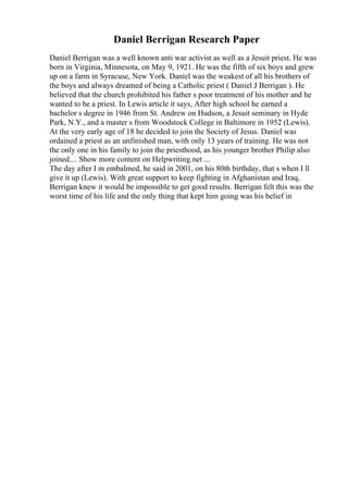 Daniel Berrigan Research Paper
Daniel Berrigan was a well known anti war activist as well as a Jesuit priest. He was
born in Virginia, Minnesota, on May 9, 1921. He was the fifth of six boys and grew
up on a farm in Syracuse, New York. Daniel was the weakest of all his brothers of
the boys and always dreamed of being a Catholic priest ( Daniel J Berrigan ). He
believed that the church prohibited his father s poor treatment of his mother and he
wanted to be a priest. In Lewis article it says, After high school he earned a
bachelor s degree in 1946 from St. Andrew on Hudson, a Jesuit seminary in Hyde
Park, N.Y., and a master s from Woodstock College in Baltimore in 1952 (Lewis).
At the very early age of 18 he decided to join the Society of Jesus. Daniel was
ordained a priest as an unfinished man, with only 13 years of training. He was not
the only one in his family to join the priesthood, as his younger brother Philip also
joined.... Show more content on Helpwriting.net ...
The day after I m embalmed, he said in 2001, on his 80th birthday, that s when I ll
give it up (Lewis). With great support to keep fighting in Afghanistan and Iraq,
Berrigan knew it would be impossible to get good results. Berrigan felt this was the
worst time of his life and the only thing that kept him going was his belief in
 