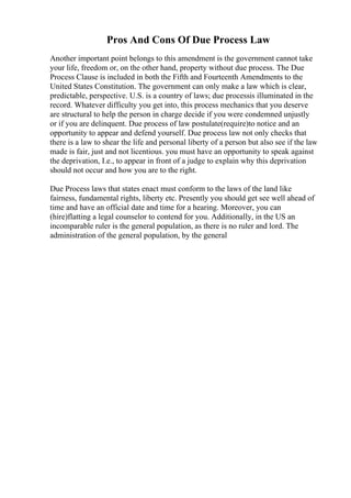 Pros And Cons Of Due Process Law
Another important point belongs to this amendment is the government cannot take
your life, freedom or, on the other hand, property without due process. The Due
Process Clause is included in both the Fifth and Fourteenth Amendments to the
United States Constitution. The government can only make a law which is clear,
predictable, perspective. U.S. is a country of laws; due processis illuminated in the
record. Whatever difficulty you get into, this process mechanics that you deserve
are structural to help the person in charge decide if you were condemned unjustly
or if you are delinquent. Due process of law postulate(require)to notice and an
opportunity to appear and defend yourself. Due process law not only checks that
there is a law to shear the life and personal liberty of a person but also see if the law
made is fair, just and not licentious. you must have an opportunity to speak against
the deprivation, I.e., to appear in front of a judge to explain why this deprivation
should not occur and how you are to the right.
Due Process laws that states enact must conform to the laws of the land like
fairness, fundamental rights, liberty etc. Presently you should get see well ahead of
time and have an official date and time for a hearing. Moreover, you can
(hire)flatting a legal counselor to contend for you. Additionally, in the US an
incomparable ruler is the general population, as there is no ruler and lord. The
administration of the general population, by the general
 