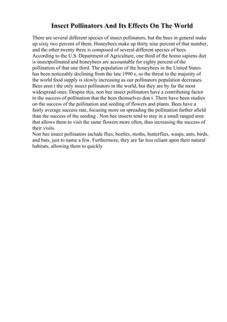 Insect Pollinators And Its Effects On The World
There are several different species of insect pollinators, but the bees in general make
up sixty two percent of them. Honeybees make up thirty nine percent of that number,
and the other twenty three is composed of several different species of bees.
According to the U.S. Department of Agriculture, one third of the homo sapiens diet
is insectpollinated and honeybees are accountable for eighty percent of the
pollination of that one third. The population of the honeybees in the United States
has been noticeably declining from the late 1990 s, so the threat to the majority of
the world food supply is slowly increasing as our pollinators population decreases.
Bees aren t the only insect pollinators in the world, but they are by far the most
widespread ones. Despite this, non bee insect pollinators have a contributing factor
to the success of pollination that the bees themselves don t. There have been studies
on the success of the pollination and seeding of flowers and plants. Bees have a
fairly average success rate, focusing more on spreading the pollination farther afield
than the success of the seeding . Non bee insects tend to stay in a small ranged area
that allows them to visit the same flowers more often, thus increasing the success of
their visits.
Non bee insect pollinators include flies, beetles, moths, butterflies, wasps, ants, birds,
and bats, just to name a few. Furthermore, they are far less reliant upon their natural
habitats, allowing them to quickly
 