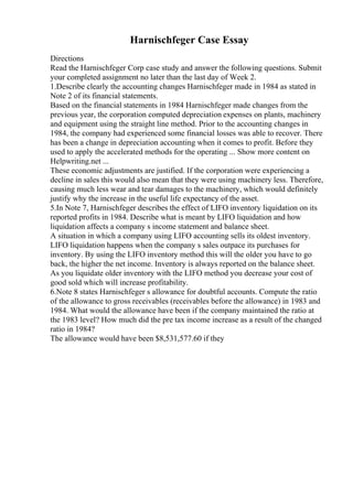 Harnischfeger Case Essay
Directions
Read the Harnischfeger Corp case study and answer the following questions. Submit
your completed assignment no later than the last day of Week 2.
1.Describe clearly the accounting changes Harnischfeger made in 1984 as stated in
Note 2 of its financial statements.
Based on the financial statements in 1984 Harnischfeger made changes from the
previous year, the corporation computed depreciation expenses on plants, machinery
and equipment using the straight line method. Prior to the accounting changes in
1984, the company had experienced some financial losses was able to recover. There
has been a change in depreciation accounting when it comes to profit. Before they
used to apply the accelerated methods for the operating ... Show more content on
Helpwriting.net ...
These economic adjustments are justified. If the corporation were experiencing a
decline in sales this would also mean that they were using machinery less. Therefore,
causing much less wear and tear damages to the machinery, which would definitely
justify why the increase in the useful life expectancy of the asset.
5.In Note 7, Harnischfeger describes the effect of LIFO inventory liquidation on its
reported profits in 1984. Describe what is meant by LIFO liquidation and how
liquidation affects a company s income statement and balance sheet.
A situation in which a company using LIFO accounting sells its oldest inventory.
LIFO liquidation happens when the company s sales outpace its purchases for
inventory. By using the LIFO inventory method this will the older you have to go
back, the higher the net income. Inventory is always reported on the balance sheet.
As you liquidate older inventory with the LIFO method you decrease your cost of
good sold which will increase profitability.
6.Note 8 states Harnischfeger s allowance for doubtful accounts. Compute the ratio
of the allowance to gross receivables (receivables before the allowance) in 1983 and
1984. What would the allowance have been if the company maintained the ratio at
the 1983 level? How much did the pre tax income increase as a result of the changed
ratio in 1984?
The allowance would have been $8,531,577.60 if they
 