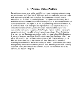 My Personal Online Portfolio
Presenting on my personal online portfolio was a great experience since not many
presentations are individual based. With many assignments leading up to one major
task, students were challenged throughout the semester to eventually present
themselves to a fictitious group of employers. Throughout this short essay, I will
reflect on the creation of the professional online portfolio as well as experiencing the
actual presentation. Creating the POP Not only did I enjoy the creation of the POP,
it helped me think back in my past and explore areas I had forgotten about. It s
somewhat like an interview; you must recollect memories of times you were
successful at work and in academics. With Wix, the website builder, I was able to
design the site how I wanted it to look. I remember creating a Wix website about
five years ago and the advancement of the online software is incredible. Back then,
it was very lame and very bland. In utilizing the cloud based software today, I was
given full creativity and could express myself creatively. My favorite part of my
POP are the sections in which you can scroll from slide to slide. Instead of
crowding my website with boxes and forcing the reader s eyes to shoot everywhere,
I designed my interests and academic projects areas into a single box with a sliding
queue. Of course, the interests and academic projects are in different boxes and
sections, but they are set up the
 