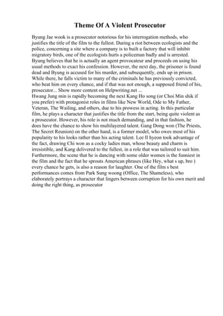 Theme Of A Violent Prosecutor
Byung Jae wook is a prosecutor notorious for his interrogation methods, who
justifies the title of the film to the fullest. During a riot between ecologists and the
police, concerning a site where a company is to built a factory that will inhibit
migratory birds, one of the ecologists hurts a policeman badly and is arrested.
Byung believes that he is actually an agent provocateur and proceeds on using his
usual methods to exact his confession. However, the next day, the prisoner is found
dead and Byung is accused for his murder, and subsequently, ends up in prison.
While there, he falls victim to many of the criminals he has previously convicted,
who beat him on every chance, and if that was not enough, a supposed friend of his,
prosecutor... Show more content on Helpwriting.net ...
Hwang Jung min is rapidly becoming the next Kang Ho song (or Choi Min shik if
you prefer) with protagonist roles in films like New World, Ode to My Father,
Veteran, The Wailing, and others, due to his prowess in acting. In this particular
film, he plays a character that justifies the title from the start, being quite violent as
a prosecutor. However, his role is not much demanding, and in that fashion, he
does have the chance to show his multilayered talent. Gang Dong won (The Priests,
The Secret Reunion) on the other hand, is a former model, who owes most of his
popularity to his looks rather than his acting talent. Lee Il hyeon took advantage of
the fact, drawing Chi won as a cocky ladies man, whose beauty and charm is
irresistible, and Kang delivered to the fullest, in a role that was tailored to suit him.
Furthermore, the scene that he is dancing with some older women is the funniest in
the film and the fact that he sprouts American phrases (like Hey, what s up, bro )
every chance he gets, is also a reason for laughter. One of the film s best
performances comes from Park Sung woong (Office, The Shameless), who
elaborately portrays a character that lingers between corruption for his own merit and
doing the right thing, as prosecutor
 