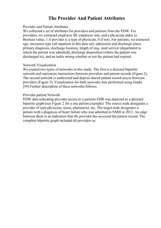 The Provider And Patient Attributes
Provider and Patient Attributes
We collected a set of attributes for providers and patients from the EDW. For
providers, we extracted employee ID, employee role, and a physician index (a
Boolean value; 1 if provider is a type of physician, 0 if not). For patients, we extracted
age, encounter type (all inpatient in this data set), admission and discharge times,
primary diagnosis, discharge location, length of stay, med service (department to
which the patient was admitted), discharge disposition (where the patient was
discharged to), and an index noting whether or not the patient had expired.
Network Visualization
We created two types of networks in this study. The first is a directed bipartite
network and represents interactions between providers and patient records (Figure 2).
The second network is undirected and depicts shared patient record access between
providers (Figure 3). Visualization for both networks was performed using Gephi.
[59] Further description of these networks follows.
Provider patient Network
EDW data indicating provider access to a patients EHR was depicted as a directed
bipartite graph (see Figure 2 for a one patient example). The source node designates a
provider of type physician, nurse, pharmacist, etc. The target node designates a
patient with a diagnosis of heart failure who was admitted to NMH in 2012. An edge
between them is an indication that the provider has accessed the patient record. The
complete bipartite graph included all providers as
 
